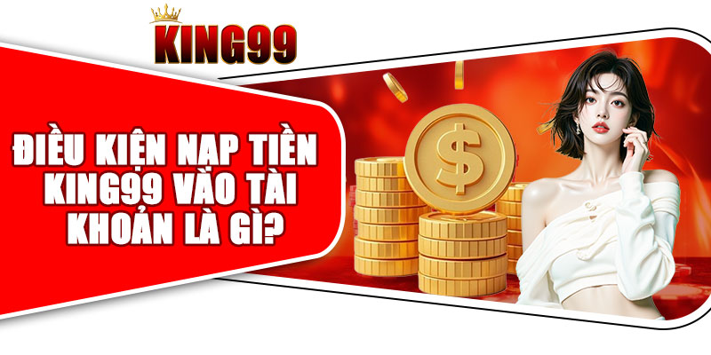 Điều Kiện Nạp Tiền King99 Vào Tài Khoản Là Gì?